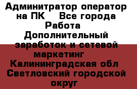 Админитратор-оператор на ПК  - Все города Работа » Дополнительный заработок и сетевой маркетинг   . Калининградская обл.,Светловский городской округ 